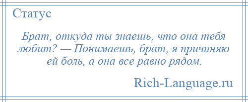 
    Брат, откуда ты знаешь, что она тебя любит? — Понимаешь, брат, я причиняю ей боль, а она все равно рядом.