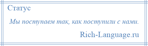 
    Мы поступаем так, как поступили с нами.