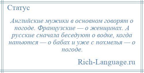 
    Английские мужики в основном говорят о погоде. Французские — о женщинах. А русские сначала беседуют о водке, когда напьются — о бабах и уже с похмелья — о погоде.