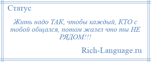 
    Жить надо ТАК, чтобы каждый, КТО с тобой общался, потом жалел что ты НЕ РЯДОМ!!!
