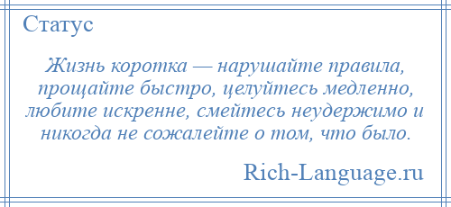 
    Жизнь коротка — нарушайте правила, прощайте быстро, целуйтесь медленно, любите искренне, смейтесь неудержимо и никогда не сожалейте о том, что было.