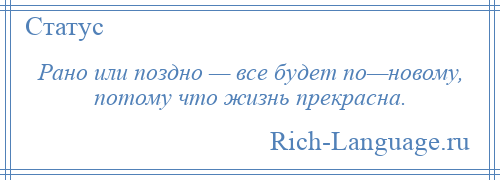 
    Рано или поздно — все будет по—новому, потому что жизнь прекрасна.