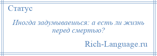 
    Иногда задумываешься: а есть ли жизнь перед смертью?