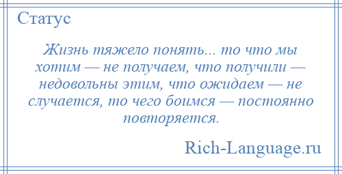 
    Жизнь тяжело понять... то что мы хотим — не получаем, что получили — недовольны этим, что ожидаем — не случается, то чего боимся — постоянно повторяется.