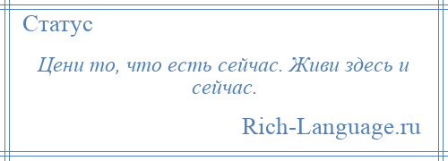 
    Цени то, что есть сейчас. Живи здесь и сейчас.