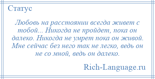
    Любовь на расстоянии всегда живет с тобой... Никогда не пройдет, пока он далеко. Никогда не умрет пока он живой. Мне сейчас без него так не легко, ведь он не со мной, ведь он далеко.