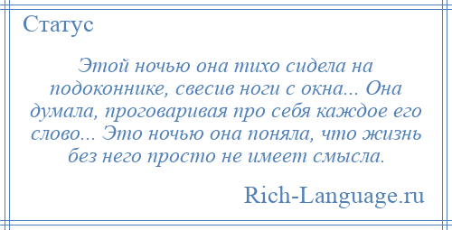 
    Этой ночью она тихо сидела на подоконнике, свесив ноги с окна... Она думала, проговаривая про себя каждое его слово... Это ночью она поняла, что жизнь без него просто не имеет смысла.