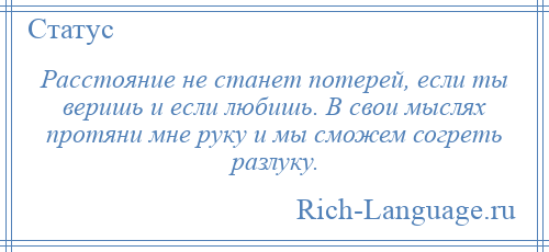 
    Расстояние не станет потерей, если ты веришь и если любишь. В свои мыслях протяни мне руку и мы сможем согреть разлуку.