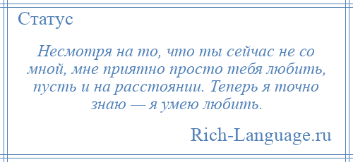 
    Несмотря на то, что ты сейчас не со мной, мне приятно просто тебя любить, пусть и на расстоянии. Теперь я точно знаю — я умею любить.