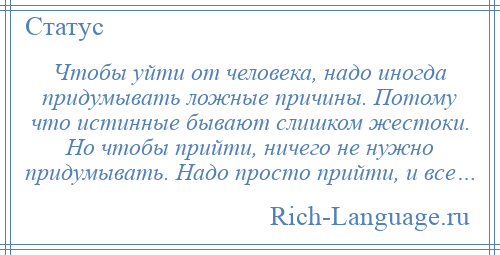 
    Чтобы уйти от человека, надо иногда придумывать ложные причины. Потому что истинные бывают слишком жестоки. Но чтобы прийти, ничего не нужно придумывать. Надо просто прийти, и все…