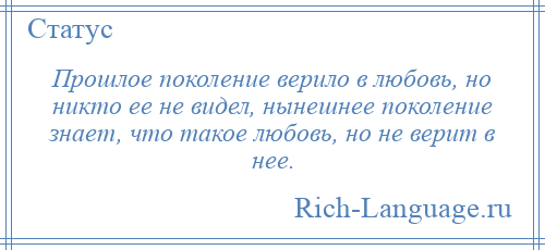 
    Прошлое поколение верило в любовь, но никто ее не видел, нынешнее поколение знает, что такое любовь, но не верит в нее.