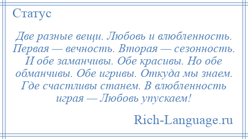 
    Две разные вещи. Любовь и влюбленность. Первая — вечность. Вторая — сезонность. И обе заманчивы. Обе красивы. Но обе обманчивы. Обе игривы. Откуда мы знаем. Где счастливы станем. В влюбленность играя — Любовь упускаем!