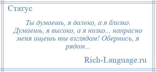 
    Ты думаешь, я далеко, а я близко. Думаешь, я высоко, а я низко... напрасно меня ищешь ты взглядом! Обернись, я рядом...