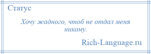 
    Хочу жадного, чтоб не отдал меня никому.