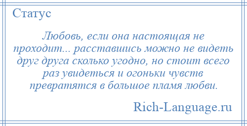 
    Любовь, если она настоящая не проходит... расставшись можно не видеть друг друга сколько угодно, но стоит всего раз увидеться и огоньки чувств превратятся в большое пламя любви.