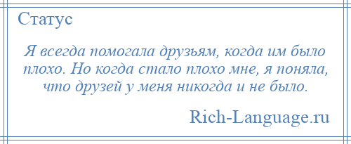 
    Я всегда помогала друзьям, когда им было плохо. Но когда стало плохо мне, я поняла, что друзей у меня никогда и не было.