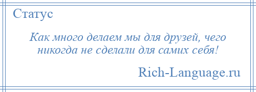 
    Как много делаем мы для друзей, чего никогда не сделали для самих себя!