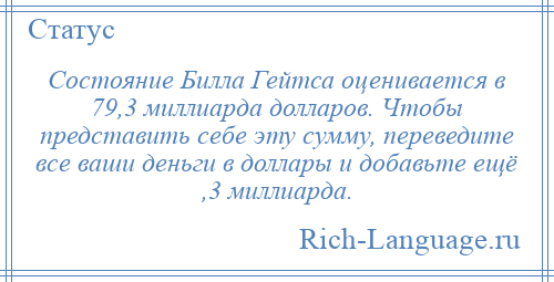 
    Состояние Билла Гейтса оценивается в 79,3 миллиарда долларов. Чтобы представить себе эту сумму, переведите все ваши деньги в доллары и добавьте ещё ,3 миллиарда.