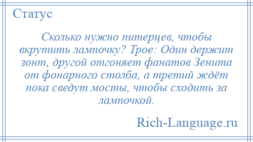 
    Сколько нужно питерцев, чтобы вкрутить лампочку? Трое: Один держит зонт, другой отгоняет фанатов Зенита от фонарного столба, а третий ждёт пока сведут мосты, чтобы сходить за лампочкой.