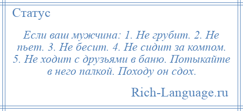 
    Если ваш мужчина: 1. Не грубит. 2. Не пьет. 3. Не бесит. 4. Не сидит за компом. 5. Не ходит с друзьями в баню. Потыкайте в него палкой. Походу он сдох.