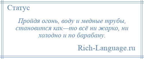 
    Пройдя огонь, воду и медные трубы, становится как—то всё ни жарко, ни холодно и по барабану.