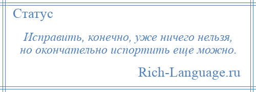 
    Исправить, конечно, уже ничего нельзя, но окончательно испортить еще можно.