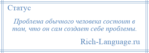 
    Проблема обычного человека состоит в том, что он сам создает себе проблемы.