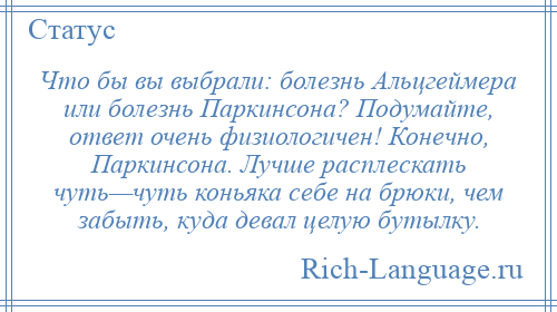 
    Что бы вы выбрали: болезнь Альцгеймера или болезнь Паркинсона? Подумайте, ответ очень физиологичен! Конечно, Паркинсона. Лучше расплескать чуть—чуть коньяка себе на брюки, чем забыть, куда девал целую бутылку.