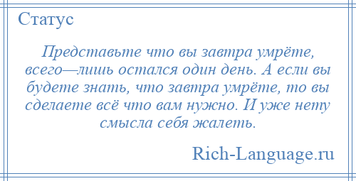 
    Представьте что вы завтра умрёте, всего—лишь остался один день. А если вы будете знать, что завтра умрёте, то вы сделаете всё что вам нужно. И уже нету смысла себя жалеть.
