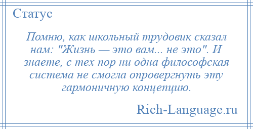 
    Помню, как школьный трудовик сказал нам: Жизнь — это вам... не это . И знаете, с тех пор ни одна философская система не смогла опровергнуть эту гармоничную концепцию.