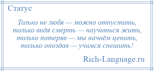 
    Только не любя — можно отпустить, только видя смерть — научиться жить, только потеряв — мы начнём ценить, только опоздав — учимся спешить!