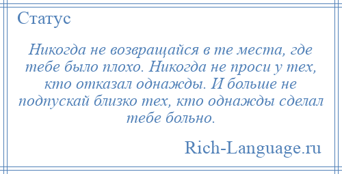 
    Никогда не возвращайся в те места, где тебе было плохо. Никогда не проси у тех, кто отказал однажды. И больше не подпускай близко тех, кто однажды сделал тебе больно.