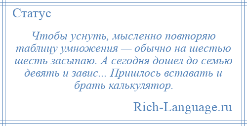 
    Чтобы уснуть, мысленно повторяю таблицу умножения — обычно на шестью шесть засыпаю. А сегодня дошел до семью девять и завис... Пришлось вставать и брать калькулятор.