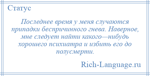 
    Последнее время у меня случаются припадки беспричинного гнева. Наверное, мне следует найти какого—нибудь хорошего психиатра и избить его до полусмерти.