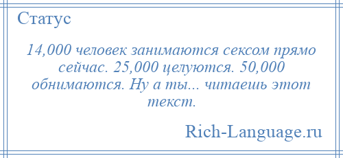 
    14,000 человек занимаются сексом прямо сейчас. 25,000 целуются. 50,000 обнимаются. Ну а ты... читаешь этот текст.