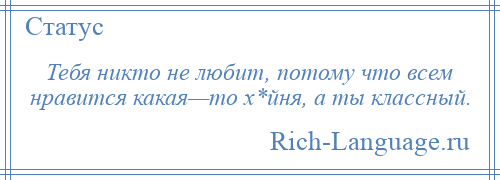 
    Тебя никто не любит, потому что всем нравится какая—то х*йня, а ты классный.