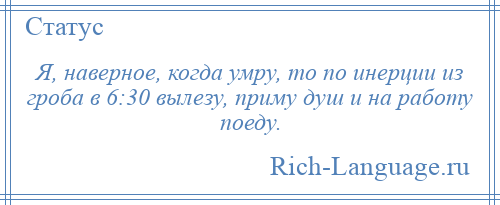 
    Я, наверное, когда умру, то по инерции из гроба в 6:30 вылезу, приму душ и на работу поеду.