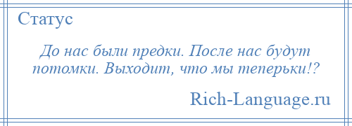 
    До нас были предки. После нас будут потомки. Выходит, что мы теперьки!?