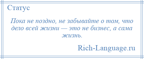 
    Пока не поздно, не забывайте о том, что дело всей жизни — это не бизнес, а сама жизнь.