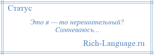 
    Это я — то нерешительный? Сомневаюсь...