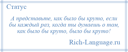 
    А представьте, как было бы круто, если бы каждый раз, когда ты думаешь о том, как было бы круто, было бы круто!