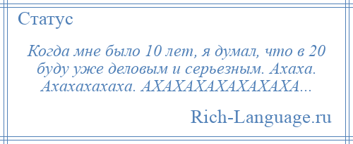 
    Когда мне было 10 лет, я думал, что в 20 буду уже деловым и серьезным. Ахаха. Ахахахахаха. АХАХАХАХАХАХАХА...