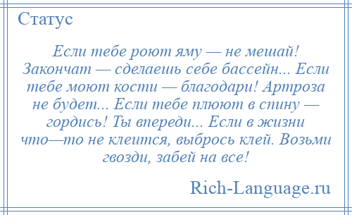 
    Если тебе роют яму — не мешай! Закончат — сделаешь себе бассейн... Если тебе моют кости — благодари! Артроза не будет... Если тебе плюют в спину — гордись! Ты впереди... Если в жизни что—то не клеится, выбрось клей. Возьми гвозди, забей на все!