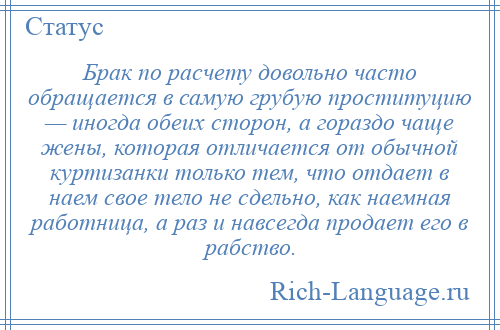 
    Брак по расчету довольно часто обращается в самую грубую проституцию — иногда обеих сторон, а гораздо чаще жены, которая отличается от обычной куртизанки только тем, что отдает в наем свое тело не сдельно, как наемная работница, а раз и навсегда продает его в рабство.