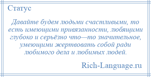 
    Давайте будем людьми счастливыми, то есть имеющими привязанности, любящими глубоко и серьёзно что—то значительное, умеющими жертвовать собой ради любимого дела и любимых людей.