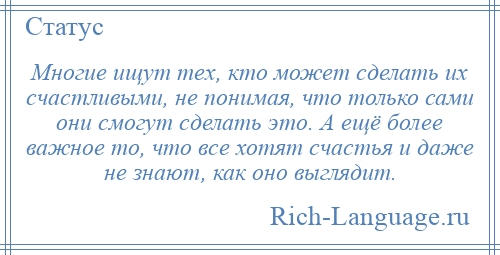 
    Многие ищут тех, кто может сделать их счастливыми, не понимая, что только сами они смогут сделать это. А ещё более важное то, что все хотят счастья и даже не знают, как оно выглядит.