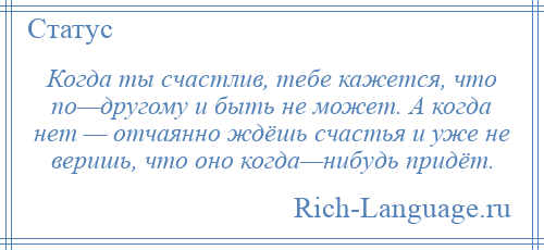 
    Когда ты счастлив, тебе кажется, что по—другому и быть не может. А когда нет — отчаянно ждёшь счастья и уже не веришь, что оно когда—нибудь придёт.