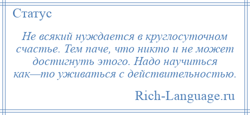 
    Не всякий нуждается в круглосуточном счастье. Тем паче, что никто и не может достигнуть этого. Надо научиться как—то уживаться с действительностью.