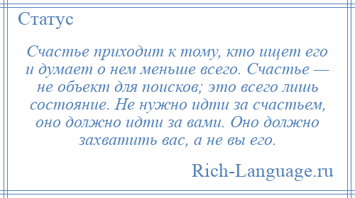 
    Счастье приходит к тому, кто ищет его и думает о нем меньше всего. Счастье — не объект для поисков; это всего лишь состояние. Не нужно идти за счастьем, оно должно идти за вами. Оно должно захватить вас, а не вы его.