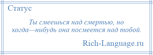 
    Ты смеешься над смертью, но когда—нибудь она посмеется над тобой.